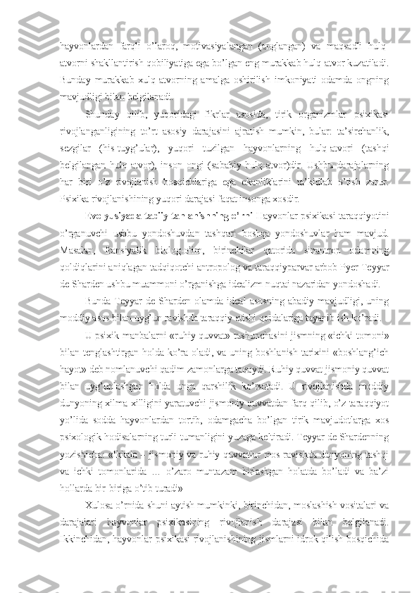 hayvonlardan   farqli   o’laroq,   motivasiyalangan   (anglangan)   va   maqsadli   hulq-
atvorni shakllantirish qobiliyatiga ega bo’lgan eng murakkab hulq-atvor kuzatiladi.
Bunday   murakkab   xulq-atvorning   amalga   oshirilish   imkoniyati   odamda   ongning
mavjudligi bilan belgilanadi. 
Shunday   qilib,   yuqoridagi   fikrlar   asosida,   tirik   organizmlar   psixikasi
rivojlanganligining   to’rt   asosiy   darajasini   ajratish   mumkin,   bular:   ta’sirchanlik,
sezgilar   (his-tuyg’ular),   yuqori   tuzilgan   hayvonlarning   hulq-atvori   (tashqi
belgilangan   hulq-atvor),   inson   ongi   (sababiy   hulq-atvor)dir.   Ushbu   darajalarning
har   biri   o’z   rivojlanish   bosqichlariga   ega   ekanliklarini   ta’kidlab   o’tish   zarur.
Psixika rivojlanishining yuqori darajasi faqat insonga xosdir. 
Evolyusiyada tabiiy tanlanishning o’rni   Hayvonlar psixikasi taraqqiyotini
o’rganuvchi   ushbu   yondoshuvdan   tashqari   boshqa   yondoshuvlar   ham   mavjud.
Masalan,   fransiyalik   biolog-olim,   birinchilar   qatorida   sinantrop   odamning
qoldiqlarini aniqlagan tadqiqotchi-antropolog va taraqqiyparvar arbob Pyer Teyyar
de Sharden ushbu muammoni o’rganishga idealizm nuqtai nazaridan yondoshadi. 
Bunda   Teyyar   de   Sharden   olamda   ideal   asosning   abadiy   mavjudligi,   uning
moddiy asos bilan uyg’un ravishda taraqqiy etishi qoidalariga tayanib ish ko’radi. 
U psixik manbalarni «ruhiy quvvat» tushunchasini jismning «ichki tomoni»
bilan tenglashtirgan holda ko’ra oladi, va uning boshlanish tarixini «boshlang’ich
hayot» deb nomlanuvchi qadim zamonlarga taqaydi. Ruhiy quvvat jismoniy quvvat
bilan   uyg’unlashgan   holda   unga   qarshilik   ko’rsatadi.   U   rivojlanishda   moddiy
dunyoning xilma-xilligini yaratuvchi jismoniy quvvatdan farq qilib, o’z taraqqiyot
yo’lida   sodda   hayvonlardan   tortib,   odamgacha   bo’lgan   tirik   mavjudotlarga   xos
psixologik hodisalarning turli-tumanligini yuzaga keltiradi. Teyyar de Shardenning
yozishicha: «Ikkala – jismoniy va ruhiy quvvatlar mos ravishda dunyoning tashqi
va   ichki   tomonlarida   …   o’zaro   muntazam   birlashgan   holatda   bo’ladi   va   ba’zi
hollarda bir-biriga o’tib turadi» 
Xulosa o’rnida shuni aytish mumkinki, birinchidan, moslashish vositalari va
darajalari   hayvonlar   psixikasining   rivojlanish   darajasi   bilan   belgilanadi.
Ikkinchidan, hayvonlar psixikasi rivojlanishining jismlarni idrok qilish bosqichida 