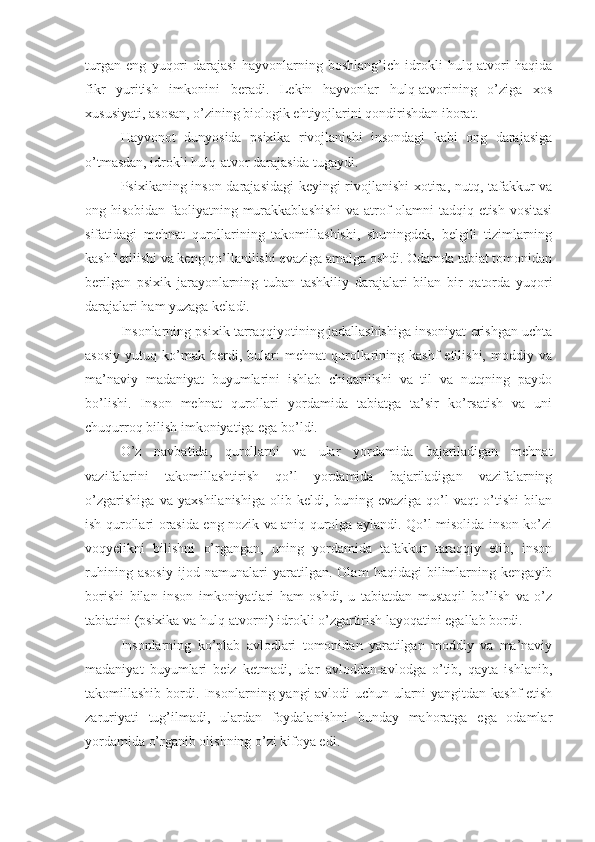 turgan   eng   yuqori   darajasi   hayvonlarning   boshlang’ich   idrokli   hulq-atvori   haqida
fikr   yuritish   imkonini   beradi.   Lekin   hayvonlar   hulq-atvorining   o’ziga   xos
xususiyati, asosan, o’zining biologik ehtiyojlarini qondirishdan iborat. 
Hayvonot   dunyosida   psixika   rivojlanishi   insondagi   kabi   ong   darajasiga
o’tmasdan, idrokli hulq-atvor darajasida tugaydi. 
Psixikaning inson darajasidagi  keyingi rivojlanishi  xotira, nutq, tafakkur va
ong hisobidan faoliyatning murakkablashishi  va atrof-olamni tadqiq etish vositasi
sifatidagi   mehnat   qurollarining   takomillashishi,   shuningdek,   belgili   tizimlarning
kashf etilishi va keng qo’llanilishi evaziga amalga oshdi. Odamda tabiat tomonidan
berilgan   psixik   jarayonlarning   tuban   tashkiliy   darajalari   bilan   bir   qatorda   yuqori
darajalari ham yuzaga keladi. 
Insonlarning psixik tarraqqiyotining jadallashishiga insoniyat erishgan uchta
asosiy   yutuq   ko’mak   berdi,  bular:   mehnat   qurollarining  kashf   etilishi,   moddiy  va
ma’naviy   madaniyat   buyumlarini   ishlab   chiqarilishi   va   til   va   nutqning   paydo
bo’lishi.   Inson   mehnat   qurollari   yordamida   tabiatga   ta’sir   ko’rsatish   va   uni
chuqurroq bilish imkoniyatiga ega bo’ldi. 
O’z   navbatida,   qurollarni   va   ular   yordamida   bajariladigan   mehnat
vazifalarini   takomillashtirish   qo’l   yordamida   bajariladigan   vazifalarning
o’zgarishiga   va   yaxshilanishiga   olib   keldi,   buning   evaziga   qo’l   vaqt   o’tishi   bilan
ish qurollari orasida eng nozik va aniq qurolga aylandi. Qo’l misolida inson ko’zi
voqyelikni   bilishni   o’rgangan,   uning   yordamida   tafakkur   taraqqiy   etib,   inson
ruhining   asosiy   ijod   namunalari   yaratilgan.   Olam   haqidagi   bilimlarning   kengayib
borishi   bilan   inson   imkoniyatlari   ham   oshdi,   u   tabiatdan   mustaqil   bo’lish   va   o’z
tabiatini (psixika va hulq-atvorni) idrokli o’zgartirish layoqatini egallab bordi. 
Insonlarning   ko’plab   avlodlari   tomonidan   yaratilgan   moddiy   va   ma’naviy
madaniyat   buyumlari   beiz   ketmadi,   ular   avloddan-avlodga   o’tib,   qayta   ishlanib,
takomillashib bordi. Insonlarning yangi avlodi uchun ularni yangitdan kashf  etish
zaruriyati   tug’ilmadi,   ulardan   foydalanishni   bunday   mahoratga   ega   odamlar
yordamida o’rganib olishning o’zi kifoya edi.  