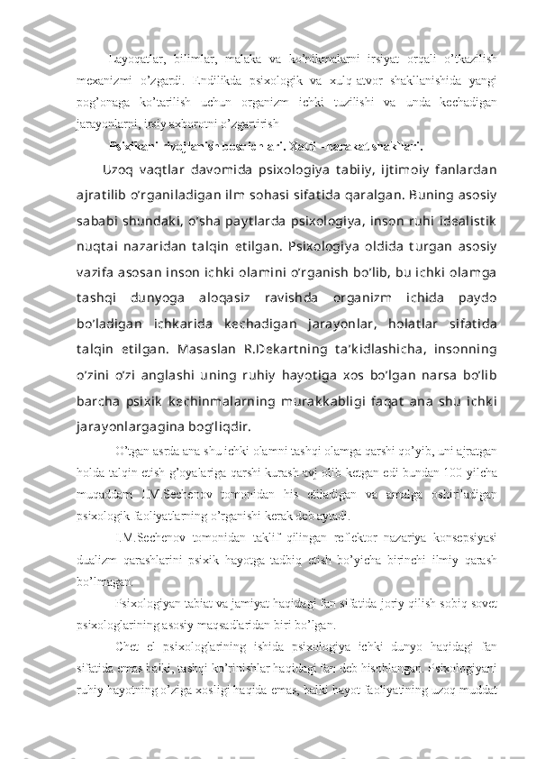 Layoqatlar,   bilimlar,   malaka   va   ko’nikmalarni   irsiyat   orqali   o’tkazilish
mexanizmi   o’zgardi.   Endilikda   psixologik   va   xulq-atvor   shakllanishida   yangi
pog’onaga   ko’tarilish   uchun   organizm   ichki   tuzilishi   va   unda   kechadigan
jarayonlarni, irsiy axborotni o’zgartirish
Psixikani rivojlanish bosqichlari. Xatti –harakat shakllari.
Uzoq   v aqt lar   dav omida   psixologiy a   t abiiy ,   ijt imoiy   fanlardan
ajrat ilib o’rganiladigan  ilm  sohasi  sifat ida  qaralgan. Buning asosiy
sababi  shundak i,  o’sha  pay t larda  psixologiy a,  inson  ruhi  idealist ik
nuqt ai   nazaridan   t alqin   et ilgan.   Psixologiy a   oldida   t urgan   asosiy
v azifa  asosan  inson  ichk i  olamini  o’rganish  bo’lib,  bu  ichk i  olamga
t ashqi   duny oga   aloqasiz   rav ishda   organizm   ichida   pay do
bo’ladigan   ichk arida   k echadigan   jaray onlar,   holat lar   sifat ida
t alqin   et ilgan.   Masaslan   R.Dek art ning   t a’k idlashicha,   insonning
o’zini   o’zi   anglashi   uning   ruhiy   hay ot iga   xos   bo’lgan   narsa   bo’lib
barcha   psixik   k echinmalarning   murak k abligi   faqat   ana   shu   ichk i
jaray onlargagina bog’liqdir.
O’tgan asrda ana shu ichki olamni tashqi olamga qarshi qo’yib, uni ajratgan
holda talqin etish g’oyalariga qarshi kurash avj olib ketgan edi bundan 100 yilcha
muqaddam   I.M.Sechenov   tomonidan   his   etiladigan   va   amalga   oshiriladigan
psixologik faoliyatlarning o’rganishi kerak deb aytadi.
I.M.Sechenov   tomonidan   taklif   qilingan   reflektor   nazariya   konsepsiyasi
dualizm   qarashlarini   psixik   hayotga   tadbiq   etish   bo’yicha   birinchi   ilmiy   qarash
bo’lmagan.
Psixologiyan tabiat va jamiyat haqidagi fan sifatida joriy qilish sobiq sovet
psixologlarining asosiy maqsadlaridan biri bo’lgan.
Chet   el   psixologlarining   ishida   psixologiya   ichki   dunyo   haqidagi   fan
sifatida emas balki, tashqi ko’rinishlar haqidagi fan deb hisoblangan. Psixologiyani
ruhiy hayotning o’ziga xosligi haqida emas, balki hayot faoliyatining uzoq muddat 