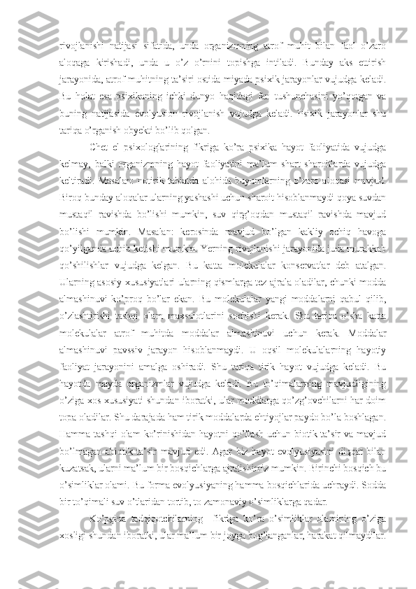 rivojlanishi   natijasi   sifatida,   unda   organizmning   atrof   muhit   bilan   faol   o’zaro
aloqaga   kirishadi,   unda   u   o’z   o’rnini   topishga   intiladi.   Bunday   aks   ettirish
jarayonida, atrof muhitning ta’siri ostida miyada psixik jarayonlar vujudga keladi.
Bu   holat   esa   psixikaning   ichki   dunyo   haqidagi   fan   tushunchasini   yo’qotgan   va
buning   natijasida   evolyusion   rivojlanish   vujudga   keladi.   Psixik   jarayonlar   shu
tariqa o’rganish obyekti bo’lib qolgan.  
Chet   el   psixologlarining   fikriga   ko’ra   psixika   hayot   faoliyatida   vujudga
kelmay,   balki   organizmning   hayot   faoliyatini   ma’lum   shart   sharoitlarda   vujudga
keltiradi.   Masalan:   notirik   tabiatda   alohida   buyumlarning   o’zaro   aloqasi   mavjud.
Biroq bunday aloqalar ularning yashashi uchun sharoit hisoblanmaydi qoya suvdan
mustaqil   ravishda   bo’lishi   mumkin,   suv   qirg’oqdan   mustaqil   ravishda   mavjud
bo’lishi   mumkin.   Masalan:   kerosinda   mavjud   bo’lgan   kakliy   ochiq   havoga
qo’yilganda uchib ketishi mumkin. Yerning rivojlanishi jarayonida juda murakkab
qo’shilishlar   vujudga   kelgan.   Bu   katta   molekulalar   konservatlar   deb   atalgan.
Ularning asosiy xususiyatlari ularning qismlarga tez ajrala oladilar, chunki modda
almashinuvi   ko’proq   bo’lar   ekan.   Bu   molekulalar   yangi   moddalarni   qabul   qilib,
o’zlashtirishi   tashqi   olam   maxsulotlarini   sochishi   kerak.   Shu   tariqa   o’sha   katta
molekulalar   atrof   muhitda   moddalar   almashinuvi   uchun   kerak.   Moddalar
almashinuvi   pavssiv   jarayon   hisoblanmaydi.   U   oqsil   molekulalarning   hayotiy
faoliyat   jarayonini   amalga   oshiradi.   Shu   tariqa   tirik   hayot   vujudga   keladi.   Bu
hayotda   mayda   organizmlar   vujudga   keladi.   Bu   to’qimalarning   mavjudligining
o’ziga xos xususiyati shundan iboratki, ular moddlarga qo’zg’ovchilarni har doim
topa oladilar. Shu darajada ham tirik moddalarda ehtiyojlar paydo bo’la boshlagan.
Hamma tashqi  olam  ko’rinishidan hayotni  qo’llash uchun biotik ta’sir  va mavjud
bo’lmagan   abiotik   ta’sir   mavjud   edi.   Agar   biz   hayot   evolyusiyasini   diqqat   bilan
kuzatsak, ularni ma’lum bir bosqichlarga ajratishimiz mumkin. Birinchi bosqich bu
o’simliklar olami. Bu forma evolyusiyaning hamma bosqichlarida uchraydi. Sodda
bir to’qimali suv o’tlaridan tortib, to zamonaviy o’simliklarga qadar.
Ko’pgina   tadqiqotchilarning     fikriga   ko’ra   o’simliklar   olamining   o’ziga
xosligi shundan iboratki, ular ma’lum bir joyga bog’langanlar, harakat qilmaydilar. 