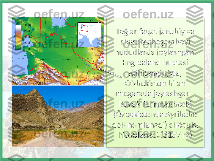 Toğlar faqat janubiy va 
sharqiy chegarabõyi 
hududlarda joylashgan. 
Eng baland nuqtasi 
Kõhitangtoğda, 
O'zbekiston bilan 
chegarada joylashgan - 
Buyuk Turkmanboshi 
(Õzbekistonda Ayribobo 
deb nomlanadi) chõqqisi 
hisoblanadi (3137 m)    