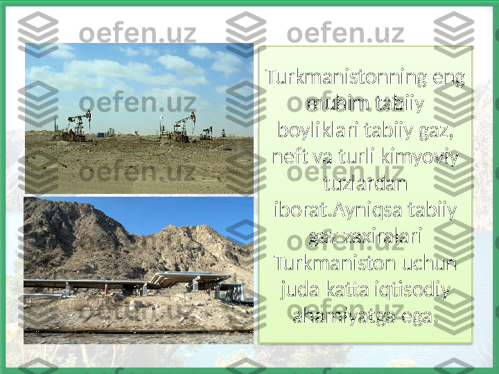 Turkmanistonning eng 
muhim tabiiy 
boyliklari tabiiy gaz, 
neft va turli kimyoviy 
tuzlardan 
iborat.Ayniqsa tabiiy 
gaz zaxiralari 
Turkmaniston uchun 
juda katta iqtisodiy 
ahamiyatga ega.   