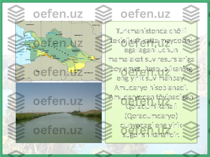 Turkmanistonda chõlli 
tekisliklar katta maydonni 
egallagani uchun 
mamalakat suv resurslariga 
boy emas. Respublikaning 
eng yirik suv manbayi 
Amudaryo hisoblanadi. 
Amudaryodan tõyinadigan 
Qoraqum kanali 
(Qoraqumdaryo) 
dunyodagi eng yirik 
suğorish kanalidir.   