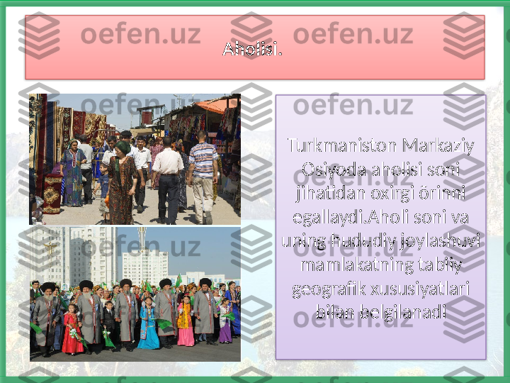 Aholisi. 
Turkmaniston Markaziy 
Osiyoda aholisi soni 
jihatidan oxirgi õrinni 
egallaydi.Aholi soni va 
uning hududiy joylashuvi 
mamlakatning tabiiy 
geografik xususiyatlari 
bilan belgilanadi    