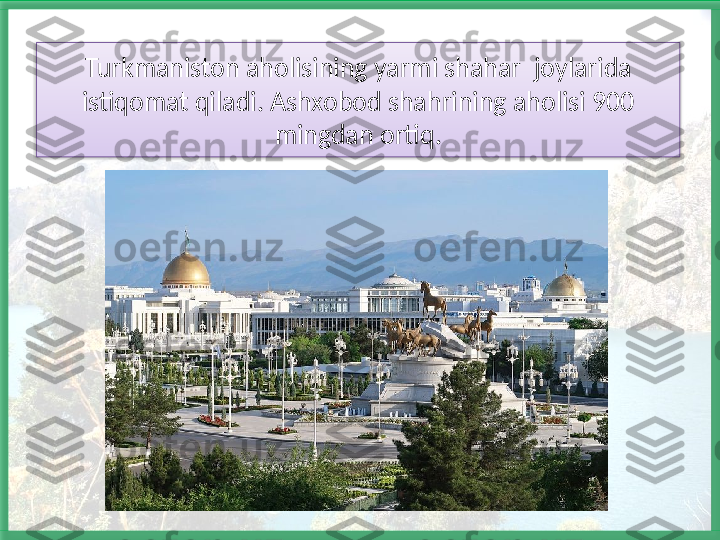 Turkmaniston aholisining yarmi shahar  joylarida 
istiqomat qiladi. Ashxobod shahrining aholisi 900 
mingdan ortiq.   