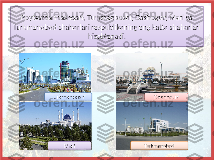 Poytaxtdan tashqari, Turkmanboshi, Dashoguz, Mari va 
Turkmanobod shaharlari respublikaning eng katta shaharlari 
hisoblanadi.
Turkmanobod DashoguzTurkmanboshi
Mari       