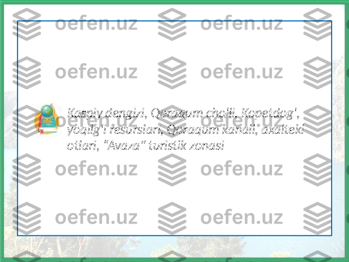                 Kaspiy dengizi, Qoraqum cho'li, Kopetdog',         
               yoqilg'i resurslari, Qoraqum kanali, axalteki 
               otlari, “Avaza" turistik zonasi  