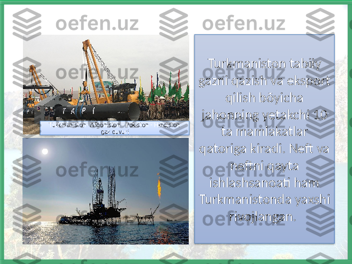 Turkmaniston tabiiy 
gazni qazish va eksport 
qilish bõyicha 
jahonning yetakchi 10 
ta mamlakatlar 
qatoriga kiradi. Neft va 
neftni qayta 
ishlashsanoati ham 
Turkmanistonda yaxshi 
rivojlangan. Turkmaniston- Af oniston - Pokiston - Hindiston ğ
gaz quvuri    