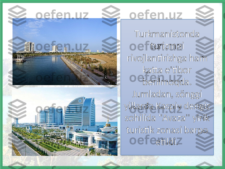 Turkmanistonda 
turizmni 
rivojlantirishga ham 
katta e'tibor 
berilmoqda. 
Jumladan, sõnggi 
yillarda Kaspiy dengiz 
sohilida "Avaza'' yirik 
turistik zonasi barpo 
etildi.   