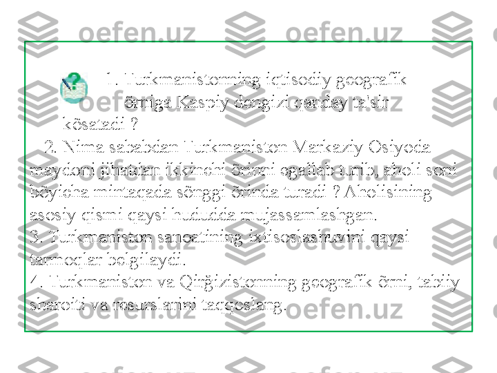         
                 1. Turkmanistonning iqtisodiy geografik  
                    õrniga Kaspiy dengizi qanday ta'sir 
       kõsatadi ?  
   2. Nima sababdan Turkmaniston Markaziy Osiyoda 
maydoni jihatdan ikkinchi õrinni egallab turib, aholi soni 
bõyicha mintaqada sõnggi õrinda turadi ? Aholisining 
asosiy qismi qaysi hududda mujassamlashgan. 
3. Turkmaniston sanoatining ixtisoslashuvini qaysi 
tarmoqlar belgilaydi. 
4. Turkmaniston va Qirğizistonning geografik õrni, tabiiy 
sharoiti va resurslarini taqqoslang. 