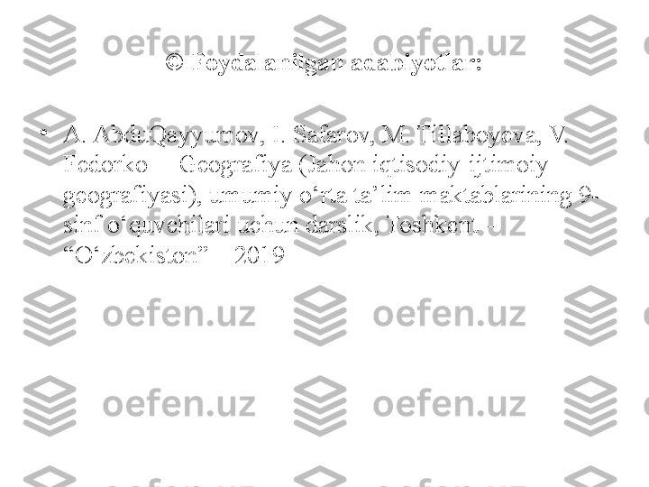 © Foydalanilgan adabiyotlar:
•
A. AbduQayyumov, I. Safarov, M. Tillaboyeva, V. 
Fedorko  – Geografiya (Jahon iqtisodiy-ijtimoiy 
geografiyasi), umumiy o‘rta ta’lim maktablarining 9- 
sinf o‘quvchilari uchun darslik, Toshkent – 
“O‘zbekiston” – 2019 