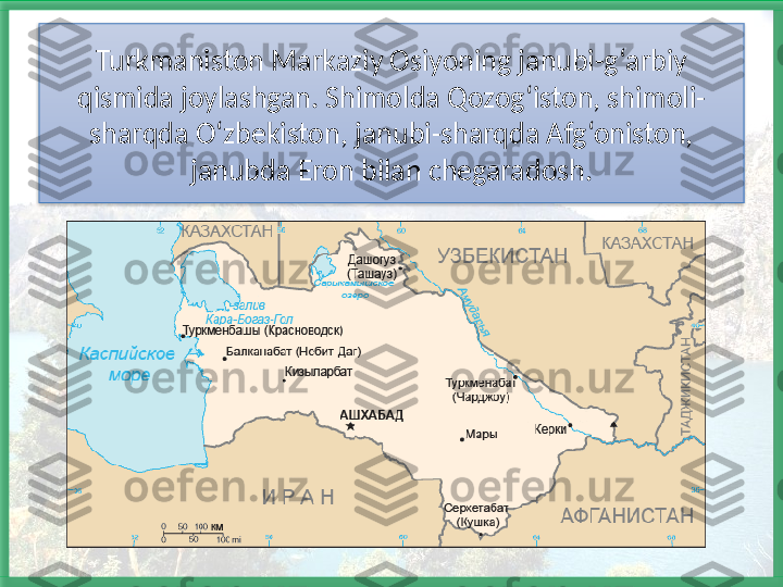 Turkmaniston Markaziy Osiyoning janubi-g ‘arbiy 
qismida joylashgan. Shimolda Qozog‘iston, shimoli-
sharqda O‘zbekiston, janubi-sharqda Afg‘oniston, 
janubda Eron bilan chegaradosh.   