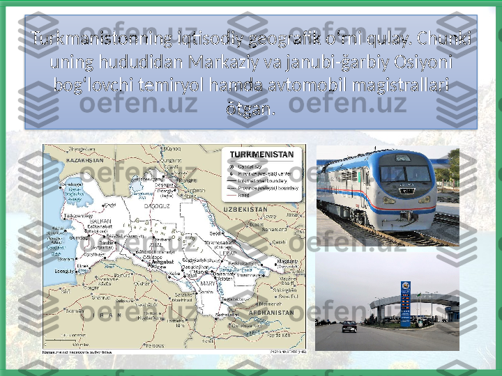 Turkmanistonning iqtisodiy geografik o ʻrni qulay. Chunki 
uning hududidan Markaziy va janubi-ğarbiy Osiyoni 
bogʻlovchi temiryol hamda avtomobil magistrallari 
õtgan.   