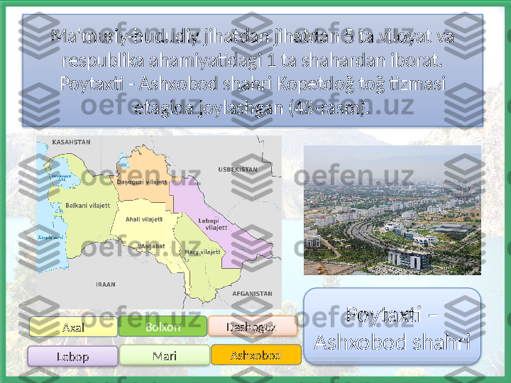 Ma'muriy-hududiy jihatdan jihatdan 5 ta viloyat va 
respublika ahamiyatidagi 1 ta shahardan iborat. 
Poytaxti - Ashxobod shahri Kopetdoğ toğ tizmasi 
etagida joylashgan (43-rasm).
Bolxon
Lebop Dashoguz 
Mari AshxobodAxal Poytaxti – 
Ashxobod shahri       