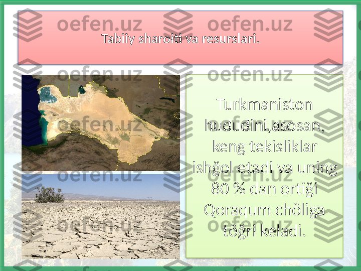 Turkmaniston 
hududini,asosan, 
keng tekisliklar 
ishğol etadi va uning 
80 % dan ortiği 
Qoraqum chõliga 
tõğri keladi.Tabiiy sharoiti va resurslari.    