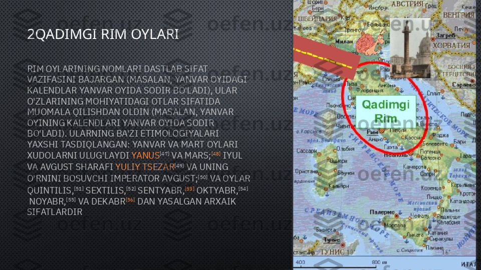 2QADIMGI RIM OYLARI
RIM OYLARINING NOMLARI DASTLAB SIFAT 
VAZIFASINI BAJARGAN (MASALAN, YANVAR OYIDAGI 
KALENDLAR YANVAR OYIDA SODIR BO'LADI), ULAR 
O'ZLARINING MOHIYATIDAGI OTLAR SIFATIDA 
MUOMALA QILISHDAN OLDIN (MASALAN, YANVAR 
OYINING KALENDLARI YANVAR OYIDA SODIR 
BO'LADI). ULARNING BA'ZI ETIMOLOGIYALARI 
YAXSHI TASDIQLANGAN: YANVAR VA MART OYLARI 
XUDOLARNI ULUG'LAYDI  YANUS [47]
 VA  MARS ; [48]
 IYUL 
VA AVGUST SHARAFI  YULIY TSEZAR [49]
 VA UNING 
O'RNINI BOSUVCHI  IMPERATOR   AVGUST ; [50]
 VA OYLAR 
QUINTILIS, [51]
 SEXTILIS, [52]
 SENTYABR, [53]
 OKTYABR, [54]
 NOYABR, [55]
 VA DEKABR [56]
 DAN YASALGAN ARXAIK 
SIFATLARDIR  