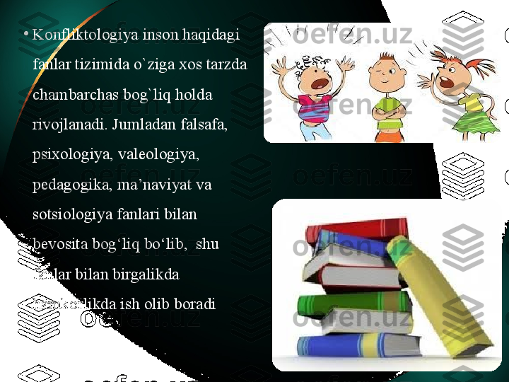 •
Konfliktologiya inson haqidagi 
fanlar tizimida o`ziga xos tarzda 
chambarchas bog`liq holda 
rivojlanadi. Jumladan falsafa, 
psixologiya, vale o logiya, 
pedagogika, ma’naviyat va 
sotsiologiya fanlari bilan 
bevosita bog‘liq  bo‘lib,   shu 
fanlar bilan birgalikda 
hamkorlikda ish olib boradi  