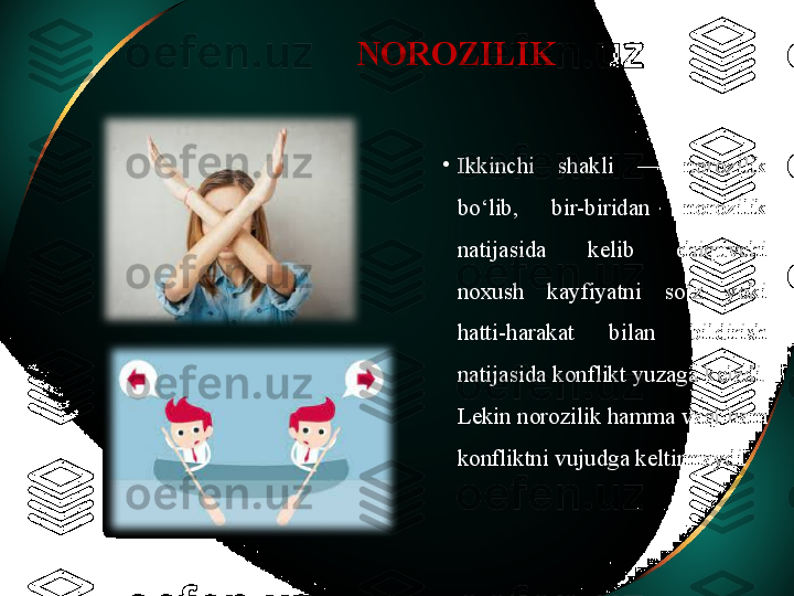 NOROZILIK
•
Ikkinchi  shakli  —  norozilik 
bo‘lib,  bir-biridan  norozilik 
natijasida  kelib  chiquvchi 
noxush  kayfiyatni  so‘z  yoki 
hatti-harakat  bilan  bildirish 
natijasida konflikt yuzaga keladi. 
Lekin norozilik hamma vaqt ham 
konfliktni vujudga keltirmaydi. 