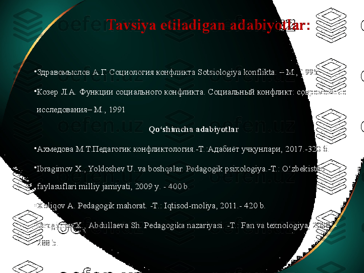 Tavsiya etiladigan adabiyotlar:
•
Здравомыслов А.Г. Социология конфликта  Sotsiologiya konflikta . –  M ., 1995 
•
Козер Л.А. Функции социального конфликта. Социальный конфликт: современные 
исследования–  M ., 1991 
Qo‘shimchа аdаbiyotlаr
•
Axмедова M.T.Педагогик конфликтология.-T.:Адабиёт учқунлари, 2017.-320 б.
•
Ibragimov X., Yoldoshev U. va boshqalar. Pеdаgоgik psixologiya.-T.: O‘zbekiston 
faylasuflari milliy jamiyati, 2009  y . - 400 b.
•
Xoliqov A. Pedagogik mahorat. -T.: Iqtisod-moliya, 2011.- 420 b.
•
Ibrаgimоv Х., Аbdullаеvа Sh. Pеdаgоgikа nаzаriyasi. -T.: Fаn vа tехnоlоgiya, 2008. - 
288 b. 