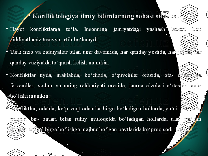 •
Konfliktologiya ilmiy bilimlarning sohasi sifatida.
•
Hayot  konfliktlarga  to‘la.  Insonning  jamiyatdagi  yashash  tarzini  turli 
ziddiyatlarsiz tasavvur etib bo‘lmaydi. 
•
Turli  nizo  va  ziddiyatlar  bilan  umr  davomida,  har  qanday  yoshda,  har  joyda,  har 
qanday vaziyatda to‘qnash kelish mumkin. 
•
Konfliktlar  uyda,  maktabda,  ko‘chada,  o‘quvchilar  orasida,  ota-  onalar  va 
farzandlar,  xodim  va  uning  rahbariyati  orasida,  jamoa  a’zolari  o‘rtasida  sodir 
bo‘lishi mumkin. 
•
Konfliktlar,  odatda,  ko‘p  vaqt  odamlar  birga  bo‘ladigan  hollarda,  ya’ni  ular  uzoq 
muddat  bir-  birlari  bilan  ruhiy  muloqotda  bo‘ladigan  hollarda,  ular  ma’lum 
muddat o‘zaro birga bo‘lishga majbur bo‘lgan paytlarida ko‘proq sodir bo‘ladi. 