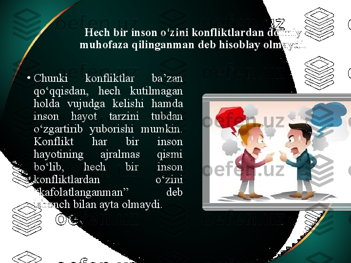 Hech bir inson o‘zini konfliktlardan doimiy 
muhofaza qilinganman deb hisoblay olmaydi.
•
Chunki  konfliktlar  ba’zan 
qo‘qqisdan,  hech  kutilmagan 
holda  vujudga  kelishi  hamda 
inson  hayot  tarzini  tubdan 
o‘zgartirib  yuborishi  mumkin. 
Konflikt  har  bir  inson 
hayotining  ajralmas  qismi 
bo‘lib,  hech  bir  inson 
konfliktlardan  o‘zini 
“kafolatlanganman”  deb 
ishonch bilan ayta olmaydi.   