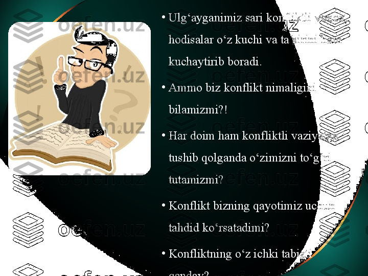 •
Ulg‘ayganimiz sari konfliktli voqea, 
hodisalar o‘z kuchi va ta’sirini ham 
kuchaytirib boradi. 
•
Ammo biz konflikt nimaligini 
bilamizmi?! 
•
Har doim ham konfliktli vaziyatga 
tushib qolganda o‘zimizni to‘g‘ri 
tutamizmi? 
•
Konflikt bizning qayotimiz uchun 
tahdid ko‘rsatadimi? 
•
Konfliktning o‘z ichki tabiati 
qanday?  