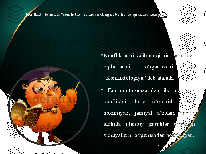 Konflikt - lotincha “sonflictus” so`zidan olingan bo`lib, to‘qnashuv demakdir.
•
Konfliktlarni kelib chiqishini, sabab va 
oqibatlarini  o‘rganuvchi  fan 
“Konfliktologiya” deb ataladi.
•
  Fan  nuqtai-nazaridan  ilk  marotaba 
konfliktni  ilmiy  o‘rganish  davlat 
hokimiyati,  jamiyat  a’zolari  hamda 
alohida  ijtimoiy  guruhlar  orasidagi 
ziddiyatlarni o‘rganishdan boshlangan.  