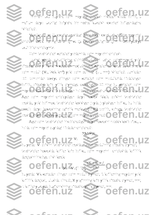 Birinchi   usul   buyicha   oqim   meyorini   aniqlash   nisbatan   sodda   bo‘lib,   u
ma’lum   daryo   uzunligi   bo‘yicha   bir   nechta   kuzatish   stvorlari   bo‘lgandagina
ishlatiladi.
Masalan, Q
1  va Q
2  stvorlar orasidagi    -hisoblash stvori uchun oqim meyorini
aniqlash   kerak.   Buning   uchun   Q
1   va   Q
2   stvorlar   oralig‘ida   Q
0   ni   interpolyatsiya
usuli bilan aniqlaymiz.
Oqim izochiziqlari xaritalari yordamida oqim meyorini aniqlash.
Hozirgi   vaqtda   quruqlikning   alohida   hududlari   uchun   oqim   meyori   yoki
o‘rtacha ko‘p yillik oqim xaritalari mavjud. Oqim xaritalari tuzish uchun ko‘pincha
oqim   moduli   (M
0 ,   l  sek   km 2
)   yoki   oqim   qalinligi   (U
I ,   mm)   ishlatiladi.   Jumladan
DGI   tomonidan   tavsiya   qilingan   oqim   xaritalari   oqim   modullarida   ifodalangan
bo‘lib,   o‘rtacha   ko‘p   yillik   qiymatga   asoslangan.   DGIning   bu   xaritalari   oqim
meyorini kuzatishlar olib borilmagan holda aniqlash uchun asos bo‘lib hisoblanadi.
Agar   oqim   meyorini   aniqlaydigan   daryo   havzasi   ikkala   qo‘shni   izochiziqlar
orasida,   yoki   bo‘lmasa   izochiziqlar   kesishgan   joyda   joylashgan   bo‘lsa,   bu   holda
avvalo   daryo   havzasining   og‘irlik   markazi   (O.M.)   topilib,   so‘ngra   izochiziqlar
orasida interpolyatsiya yordamida oqim meyori aniqlanadi.
Agar oqim izochiziqlari hisoblanadigan daryo havzasini notekis kesib o‘tsa, u
holda oqim meyori quyidagi ifodadan aniqlanadi:
M
0  =  , 
bu yerda: M
i -qo‘shni izochiziqlar orasidagi  oqim modulining o‘rtacha qiymati; f
i -
izochiziqlar   havzasida   ko‘llar   ko‘p   bo‘lsa,   oqim   meyorini     aniqlashda   ko‘llilik
darajasini hisobga olish kerak:
M
0  = M
k  (1-f
k )Q ,       
bu yerda: Mk-xaritadan olingan oqim moduli qiymati; f
k -ko‘llarning maydoni yoki
ko‘llilik darajasi,  ulushda olinadi; X-yog‘inning ko‘p yillik o‘rtacha qiymati, mm;
E-ko‘llar yuzasida bug‘lanishning o‘rtacha  yillik qiymati, mm. 