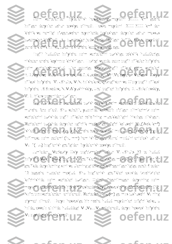 Oqim   xaritalaridan   foydalanish   havzasining   maydoni   50000   km 2
  gacha
bo‘lgan   daryolar   uchun   tavsiya   qilinadi.   Havza   maydoni   -2000-3000   km 2
  dan
kichik   va   namligi   o‘zgaruvchan   rayonlarda   joylashgan   daryolar   uchun   maxsus
tuzatmalar   kiritiladi.   Bu   tuzatmalar   jadvallarda   berilgan   bo‘lib,   havza   maydoni
qancha kichik bo‘lsa, tuzatma shuncha katta qiymatga ega. 
Tog‘li   hududlar   bo‘yicha   oqim   xaritalarini   tuzishga   tekislik   hududlariga
nisbatan ancha keyinroq kirishilgan. Hozirgi  vaqtda qator  tog‘li  o‘lkalar bo‘yicha
oqim   xaritalari   mavjud.   Ular   qatoriga   Kavkaz   tog‘li   o‘lkasi   oqim   xaritalari
B.D.Zaykov,   A.A.Vladimirov,   S.G.Rustamov,   V.P.Valesyan,   Markazi   Osiyo
o‘lkasi bo‘yicha   V.L.Shults, M.N.Bolshakov, Qozog‘iston va Oltoy tog‘li o‘lkasi
bo‘yicha I.S.Sosedov, N.M.Alyushinskiy, Ural tog‘lari bo‘yicha D.L.Sokolovskiy,
V.D. Bikov tomonidan tuzilgan.
Tog‘li   o‘lka   oqim   xaritalarini   tuzish   tekislik   oqim   xaritalarini   tuzishdan   bir
muncha   farq   qiladi.   Shu   sababli,   yuqorida   ko‘rsatib   o‘tilgan   olimlarimiz   oqim
xaritalarini   tuzishda   tog‘li   o‘lkalar   reliefining   murakkabligini   hisobga   olishgan.
Xaritalarni   tuzishda   daryolar   og‘irlik   markaziga   to‘g‘ri   keluvchi   M
0 ,(l/sek   km 2
)
ishlatilibgina qolmay, unga qo‘shimcha ravishda zonal modulü-m
0 ,(l/sek km 2
) yoki
bo‘lmasa   oqim   qatlami   (h
0 ,   mm)   ham   ishlatilgan.   Zonal   modulni   aniqlash   uchun
M
0 =f (H
o‘rt ) bog‘lanish grafigidan foydalanish tavsiya qilinadi.
Jumladan,   Markaziy   Osiy   tog‘tizmalari   uchun   V.L.Shults   32   ta   hudud
bo‘yicha M
0   q f (H
o‘rt ) bog‘lanish grafiklarini chizishga muvaffaq bo‘lgan. Har bir
grafikda daryolarning soni va ularning gidrometrik o‘rganilganligiga qarab 6 tadan
12   tagacha   nuqtalar   mavjud.   Shu   bog‘lanish   grafiklari   asosida   izochiziqlar
ko‘rinishida   oqim   xaritalari   tuzilgan.   Oqimi   o‘rganilmagan   daryoning   oqim
meyorini aniqlash uchun birinchi navbatda daryo havzasining   o‘rtacha balandligi
No‘rt topoxaritalardan   aniqlanadi. Xaritadan H
o‘rt , (m) ga mos tushuvchi M
0   ning
qiymati   olinadi.     Daryo   havzasiga   bir   necha   hudud   maydonlari   to‘g‘ri   kelsa,   u
holda,   avvalo   alohida   hududdagi   M
1 ,M
2 ....M
n   aniqlanadi,   daryo   havzasi   bo‘yicha
M
0  quyidagicha aniqlanadi: 