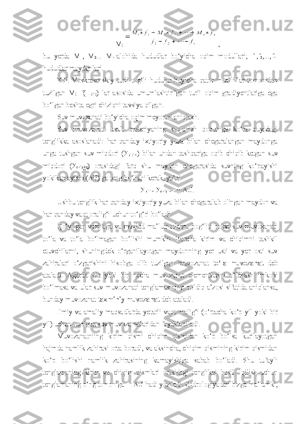 M
0  ,
bu   yerda   M
1 ,   M
2 ...   M
n -alohida   hududlar   bo‘yicha   oqim   modullari;   f
1 ,f
2 ,...,f
n -
hududlar moydonlari.
K.P.   Voskresenskiy   turli   tog‘li   hudular   buyicha   qator   mualliflar   tomonidan
tuzilgan   M
0 =f(H
o’rt )   lar   asosida   umumlashtirilgan   turli   oqim   gradiyentlariga   ega
bo‘lgan beshta egri chiziqni tavsiya qilgan.
Suv muvozanati bo‘yicha oqim meyorini aniqlash.
Suv   muvozanati   usuli   materiyaning   saqlanish   qonuniga   ko‘ra   quyidagi
tenglikka   asoslanadi:   har   qanday   ixtiyoriy   yuza   bilan   chegaralangan   maydonga
unga   tushgan   suv   miqdori   ( 
kirim )   bilan   undan   tashqariga   oqib   chiqib   ketgan   suv
miqdori   ( 
chiqim )   orasidagi   farq   shu   maydon   chegarasida   suvning   ko‘payishi
yokikamayishi (  U) ga teng bo‘lishi kerak, ya’ni  

kirim - 
chiqim =     U.
Ushbu tenglik har qanday ixtiyoriy yuza bilan chegaralab olingan maydon va
har qanday vaqt oralig‘i uchun to‘g‘ri bo‘ladi.
Qo‘yilgan   vazifaga   va   mavjud   ma’lumotlarga   bog‘liq   holda   suv   muvozanati
to‘la   va   to‘la   bo‘lmagan   bo‘lishi   mumkin.   Barcha   kirim   va   chiqimni   tashkil
etuvchilarni,   shuningdek   o‘rganilayotgan   maydonning   yer   usti   va   yer   osti   suv
zahiralari   o‘zgarishini   hisobga   olib   tuzilgan   muvozanat   to‘la   muvozanat   deb
ataladi.   Agarda   bir   yoki   bir   necha   muvozanat   elementlarini   o‘lchash   imkoni
bo‘lmasa  va ular  suv muvozanati  tenglamasining qoldiq a’zosi  sifatida  aniqlansa,
bunday muvozanat  taxminiy muvozanat  deb ataladi.
Ilmiy  va amaliy  maqsadlarda  yetarli  vaqt   oralig‘i  (o‘rtacha  ko‘p yil  yoki   bir
yil) uchun tuzilgan suv muvozanatlaridan foydalaniladi.
Muvozanatniing   kirim   qismi   chiqim   qismidan   ko‘p   bo‘lsa   kurilayotgan
hajmda namlik zahirasi orta boradi, va aksincha, chiqim qismining kirim qismidan
ko‘p   bo‘lishi   namlik   zahirasining   kamayishiga   sabab   bo‘ladi.   Shu   tufayli
tenglamaning   kirim   va   chiqim   qismlari   orasidagi   tenglikni   hosil     qilish   uchun
tenglamaning o‘ng tomoniga    U hadi yoziladi. Gidrologiyadan bizga ma’lumki, 