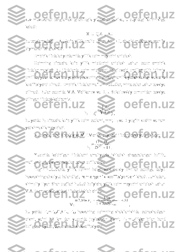 suv   muvozanati   tenglamasi   gidrologik   yil   uchun   tuzilsa,   u   quyidagi   ko‘rinishga
keladi:
X=U Q Z      U
bu tenglamadagi      U-ko‘p yillik oraliq uchun   U    0, chunki musbat va manfiy
qiymatlari tenglashadi.
Empirik ifodalar yordamida yillik oqim meyorini aniqlash.
Oqimning   o‘rtacha   ko‘p   yillik   miqdorini   aniqlash   uchun   qator   empirik
ifodalar   mavjud.   Bu   ifodalarda   oqim   miqdorini   belgilovchi   omillar   qilib   iqlimiy
omillar, ya’ni atmosfera yog‘ini, havoning harorati, namlik yetishmasligi va oqim
koeffitsiyenti olinadi. Empirik ifodalar ma’lum hududlar, mintaqalar uchun tavsiya
qilinadi.   Bular   qatorida   M.A.   Velikanov   va   D.L.   Sokolovskiy   tomonidan   tavsiya
qilingan ifodani keltiramiz.
h
0 =H
0 (1- ) ,
bu yerda: h
0 -o‘rtacha ko‘p yillik oqim qatlami, mm; H
0  va D-yog‘in-sochin va nam
yetishmaslik meyorlari.
Bu borada S.N. Kritskiy va M.F.Menkel quyidagi ifodani tavsiya qilishgan:
h
0 .
Yuqorida   keltirilgan   ifodalarni   amaliyotda   ishlatish   chegaralangan   bo‘lib,
ma’lum hudud va mintaqalar uchun qo‘llaniladi.
Tog‘li   hududlarda   yillik   oqimni   belgilovchi   asosiy   omillar   qatoriga   daryo
havzasining absolyut balandligi,  namlanganlik koeffitsiyentlari  kiradi. Jumladan,
shimoliy Tyan-Shan tog‘lari hududi bo‘yicha yillik oqim meyorini aniqlash uchun
V.A.Pozmogov quyidagi ifodani ishlab chiqdi:
M
0 ,
bu   yerda:   F
a  F
3,3 /1,8F
m ,   F
3,3 -havzaning   oqimning   shakllanishida   qatnashadigan
qismi,   ya’ni   3,3   km   dan   yuqorida   joylashgan   qismi;   F
m -muzliklar   bilan   band
bo‘lgan maydon,  
o‘rt -namlanish koeffitsiyenti. 
