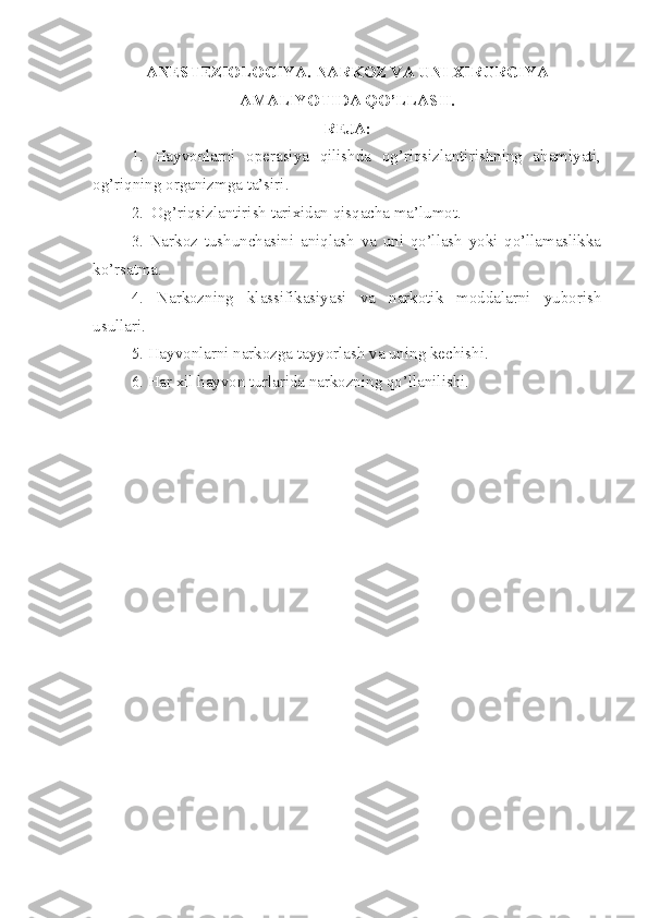ANESTEZIOLOGIYA. NARKOZ VA UNI XIRURGIYA
AMALIYOTIDA QO’LLASH.
REJA:
1.   Hayvonlarni   operasiya   qilishda   og’riqsizlantirishning   ahamiyati,
og’riqning organizmga ta’siri.
2.  Og’riqsizlantirish tarixidan qisqacha ma’lumot.
3.   Narkoz   tushunchasini   aniqlash   va   uni   qo’llash   yoki   qo’llamaslikka
ko’rsatma.
4.   Narkozning   klassifikasiyasi   va   narkotik   moddalarni   yuborish
usullari.
5. Hayvonlarni narkozga tayyorlash va uning kechishi.
6. Har xil hayvon turlarida narkozning qo’llanilishi. 