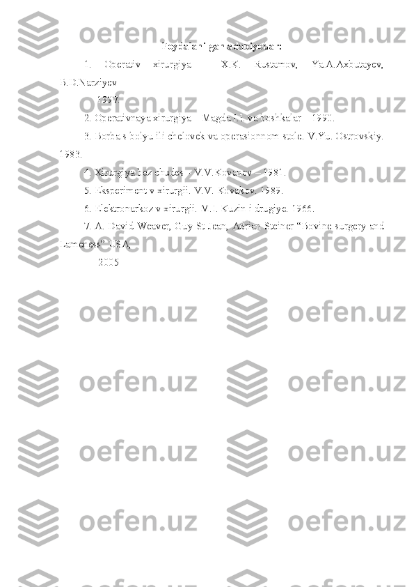 Foydalanilgan adabiyotlar:
1.   Operativ   xirurgiya   –   X.K.   Rustamov,   Ya.A.Axbutayev,
B.D.Narziyev –
     1997 .
2. Operativnaya xirurgiya – Magda I.I. va boshkalar – 1990 .
3. Borba s bolyu ili chelovek va operasionnom stole. V.Yu. Ostrovskiy.
1983.
4. Xirurgiya bez chudes – V.V.Kovanov – 1981 .
5. Eksperiment v xirurgii. V.V. Kovakov. 1989 .
6. Elektronarkoz v xirurgii. M.I. Kuzin i drugiye. 1966 .
7. A. David Weaver, Guy St Jean, Adrian Steiner “Bovine surgery and
Lameness” USA, 
               2005 