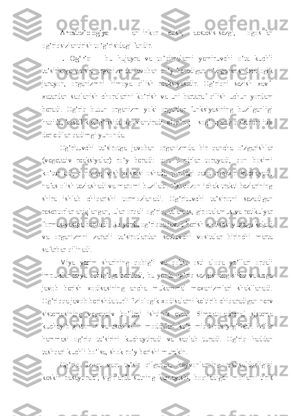 Anesteziologiya   –   an–inkor   etish,   aestesis-sezgi,   logos-fan
og’riqsizlantirish to’g’risidagi fandir.
I.   Og’riq   –   bu   hujayra   va   to’qimalarni   yemiruvchi   o’ta   kuchli
ta’sirlarga   qarshi   organizmda   javoban   ro’y   beradigan   o’ziga   xos   fiziologik
jarayon,   organizmni   himoya   qilish   reaksiyasidir.   Og’riqni   sezish   xavf-
xatardan   saqlanish   choralarini   ko’rish   va   uni   bartaraf   qilish   uchun   yordam
beradi.   Og’riq   butun   organizm   yoki   organlar   funksiyasining   buzilganligi
haqida, kasallik to’g’risida ogohlantiradi. «Og’riq – sog’liqning qo’riqchi iti»
der edilar qadimgi yunonda.
Og’rituvchi   ta’sirotga   javoban   organizmda   bir   qancha   o’zgarishlar
(vegetativ   reaksiyalar)   ro’y   beradi:   qon   tomirlar   torayadi,   qon   bosimi
ko’tariladi,   qonning   ivish   xossasi   oshadi,   qondagi   qand   miqdori   kuchayadi,
nafas olish tezlashadi va maromi buziladi. Oshqozon-ichak trakti bezlarining
shira   ishlab   chiqarishi   tormozlanadi.   Og’rituvchi   ta’sirotni   sezadigan
reseptorlar aniqlangan, ular orqali og’riq, talamus, gipotalamus va retikulyar
formasiyasiga beriladi. Bu yerda og’riqqa javob berish xodisasi yuzaga keladi
va   organizmni   zararli   ta’sirotlardan   saqlovchi   vositalar   birinchi   marta
safarbar qilinadi.
Miya   yarim   sharining   qobig’i   va   qobiq   osti   aloqa   yo’llari   orqali
impulslar miya qobig’iga beriladi, bu yerda og’riq sezgisining sifati va unga
javob   berish   xodisasining   ancha   mukammal   mexanizmlari   shakllanadi.
Og’riqqa javob berishda turli fiziologik xodisalarni keltirib chiqaradigan nerv
sistemasining   vegetativ   bo’limi   ishtirok   etadi.   Simpato-adrenal   sistema
kuchayib   gistomin   va   asetilxolin   moddalari   ko’p   miqdorda   yig’iladi.   Bular
hammasi   og’riq   ta’sirini   kuchaytiradi   va   saqlab   turadi.   Og’riq   haddan
tashqari kuchli bo’lsa, shok ro’y berishi mumkin.
Og’riq   uzoqt   vaqt   ta’sir   qilganda,   hayvonlarning   mahsuldorligini
keskin   pasaytiradi;   sigirlarda   sutning   kamayishi,   boqiladigan   mollarni   tirik 