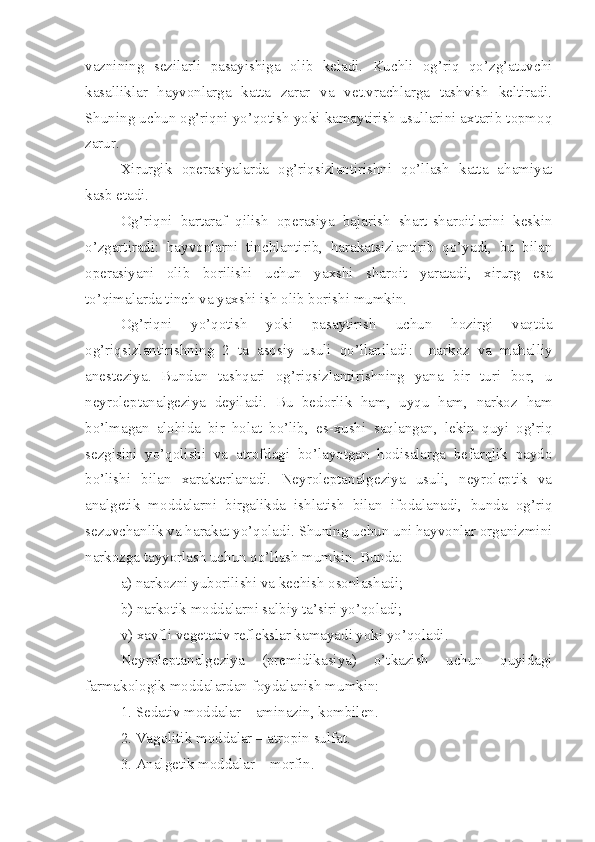 vaznining   sezilarli   pasayishiga   olib   keladi.   Kuchli   og’riq   qo’zg’atuvchi
kasalliklar   hayvonlarga   katta   zarar   va   vet.vrachlarga   tashvish   keltiradi.
Shuning uchun og’riqni yo’qotish yoki kamaytirish usullarini axtarib topmoq
zarur.
Xirurgik   operasiyalarda   og’riqsizlantirishni   qo’llash   katta   ahamiyat
kasb etadi.
Og’riqni   bartaraf   qilish   operasiya   bajarish   shart-sharoitlarini   keskin
o’zgartiradi:   hayvonlarni   tinchlantirib,   harakatsizlantirib   qo’yadi,   bu   bilan
operasiyani   olib   borilishi   uchun   yaxshi   sharoit   yaratadi,   xirurg   esa
to’qimalarda tinch va yaxshi ish olib borishi mumkin.
Og’riqni   yo’qotish   yoki   pasaytirish   uchun   hozirgi   vaqtda
og’riqsizlantirishning   2   ta   asosiy   usuli   qo’llaniladi:     narkoz   va   mahalliy
anesteziya.   Bundan   tashqari   og’riqsizlantirishning   yana   bir   turi   bor,   u
neyroleptanalgeziya   deyiladi.   Bu   bedorlik   ham,   uyqu   ham,   narkoz   ham
bo’lmagan   alohida   bir   holat   bo’lib,   es-xush i   saqlangan,   lekin   quyi   og’riq
sezgisini   yo’qolishi   va   atrofdagi   bo’layotgan   hodisalarga   befarqlik   paydo
bo’lishi   bilan   xarakterlanadi.   Neyroleptanalgeziya   usuli,   neyroleptik   va
analgetik   moddalarni   birgalikda   ishlatish   bilan   ifodalanadi,   bunda   og’riq
sezuvchanlik va harakat yo’qoladi. Shuning uchun uni hayvonlar organizmini
narkozga tayyorlash uchun qo’llash mumkin. Bunda:
a) narkozni yuborilishi va kechish osonlashadi; 
b) narkotik moddalarni salbiy ta’siri  y o’qoladi; 
v) xavfli vegetativ reflekslar kamayadi yoki yo’qoladi .
Neyroleptanalgeziya   (premidikasiya)   o’tkazish   uchun   quyidagi
farmakologik moddalar dan  foydalanish mumkin:
1. Sedativ moddalar – aminazin, kombilen .
2. Vagolitik moddalar – atropin sulfat .
3. Analgetik moddalar – morfin . 