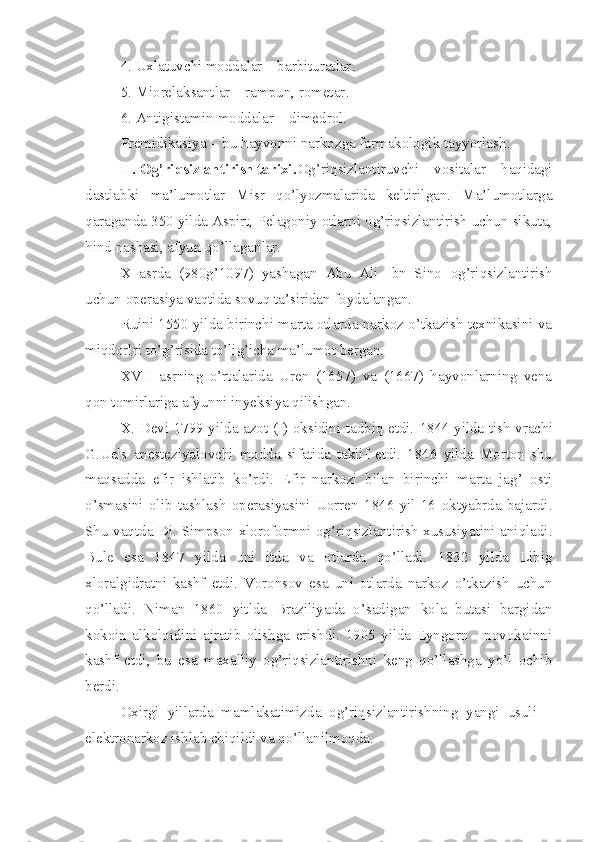 4. Uxlatuvchi moddalar – barbituratlar .
5. Miorelaksantlar – rampun, rometar .
6. Antigistamin moddalar – dimedrol .
Premidikasiya -  bu hayvonni narkozga farmakologik tayyorlash .
II. Og’riqsizlantirish tarixi . Og’riqsizlantiruvchi   vositalar   haqidagi
dastlabki   ma’lumotlar   Misr   qo’lyozmalarida   keltirilgan.   Ma’lumotlarga
qaraganda 350 yilda Aspirt, Pelagoniy otlarni og’riqsizlantirish uchun sikuta,
hind nashasi, afyun qo’llaganlar.
X   asrda   (980g’1097)   yashagan   Abu   Ali   Ibn   Sino   og’riqsizlantirish
uchun operasiya vaqtida sovuq ta’siridan foydalangan.
Ruini 1550 yilda birinchi marta otlarda narkoz o’tkazish texnikasini va
miqdorlri to’g’risida to’lig’icha ma’lumot bergan.
XVII   asrning   o’rtalarida   Uren   (1657)   va   (1667)   hayvonlarning   vena
qon tomirlariga afyunni inyeksiya qilishgan.
X. Devi 1799 yilda azot (I)-oksidini tadbiq etdi.   1844 yilda tish vrachi
G.Uels   anesteziyalovchi   modda   sifatida   taklif   etdi.   1846   yilda   Morton   shu
maqsadda   efir   ishlatib   ko’rdi.   Efir   narkozi   bilan   birinchi   marta   jag’   osti
o’smasini   olib   tashlash   operasiyasini   Uorren   1846   yil   16   oktyabrda   bajardi.
Shu vaqtda Dj. Simpson xloroformni og’riqsizlantirish xususiyatini aniqladi.
Bule   esa   1847   yilda   uni   itda   va   otlarda   qo’lladi.   1832   yilda   Libig
xlor a lgidratni   kashf   etdi.   Voronsov   esa   uni   otlarda   narkoz   o’tkazish   uchun
qo’lladi.   Niman   1860   yitlda   Braziliyada   o’sadigan   kola   butasi   bargidan
kokoin   alkoloidini   ajratib   olishga   erishdi.   1905   yilda   Eyngorn   -   novokainni
kashf   etdi,   bu   esa   maxalliy   og’riqsizlantirishni   keng   qo’llashga   yo’l   ochib
berdi.
Oxirgi   yillarda   mamlakatimizda   og’riqsizlantirishning   yangi   usuli   –
elektronarkoz ishlab chiqildi va qo’llanilmoqda. 