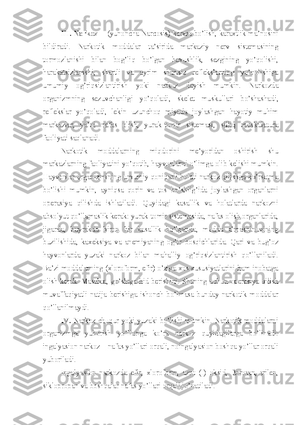 III. Narkoz -     (yunoncha Narcosis) karaxt bo’lish, karaxtlik ma’nosini
bildiradi.   Narkotik   moddalar   ta’sirida   markaziy   nerv   sistemasining
tormozlanishi   bilan   bog’liq   bo’lgan   bexushlik,   sezgining   yo’qolishi,
harakatsizlanishi,   shartli   va   ayrim   shartsiz   reflekslarning   yo’qolishiga
umumiy   og’riqsizlantirish   yoki   narkoz   deyish   mumkin.   Narkozda
organizmning   sezuvchanligi   yo’qoladi,   skelet   muskullari   bo’shashadi,
reflekslar   yo’qoladi,   lekin   uzunchoq   miyada   joylashgan   hayotiy   muhim
markazlar,   ya’ni   nafas   olish,   yurak-tomir   sistemasi,   silliq   muskulatura
faoliyati saqlanadi.
Narkotik   moddalarning   miqdorini   me’yoridan   oshirish   shu
markazlarning faoliyatini yo’qotib, hayvonlarni o’limga olib kelishi mumkin.
Hayvonlar organizmining umumiy qoniqarli holati narkoz qilishga ko’rsatma
bo’lishi   mumkin,   ayniqsa   qorin   va   tos   bo’shlig’ida   joylashgan   organlarni
operasiya   qilishda   ishlatiladi.   Quyidagi   kasallik   va   holatlarda   narkozni
absolyut qo’llamaslik kerak: yurak-tomir sistemasida, nafas olish organlarida,
jigarda,   buyrakda   biron   bir   kasallik   bo’lganda,   modda   almashinuvining
buzilishida,   kaxeksiya   va   anemiyaning   og’ir   bosqichlarida.   Qari   va   bug’oz
hayvonlarda   yuzaki   narkoz   bilan   mahalliy   og’riqsizlantirish   qo’llaniladi.
Ba’zi moddalarning (xloroform, efir) o’ziga xos xususiyatlarini ham inobatga
olish kerak. Masalan, go’shtga hid berishini. Shuning uchun operasiya qilish
muvaffaqiyatli   natija   berishiga   ishonch   bo’lmasa   bunday   narkotik   moddalar
qo’llanilmaydi.
IV.   Narkoz chuqur yoki yuzaki bo’lishi mumkin. Narkotik moddalarni
organizmga   yuborish   yo’llariga   ko’ra   narkoz   quyidagilarga   bo’linadi:
ingalyasion narkoz – nafas yo’llari orqali, noingalyasion boshqa yo’llar orqali
yuboriladi.
Ingalyasion   narkozda   efir,   xloroform,   azot   (I)   oksid,   ftorotan,   trilen,
siklopropan va boshqalar nafas yo’llari orqali jo’natiladi. 