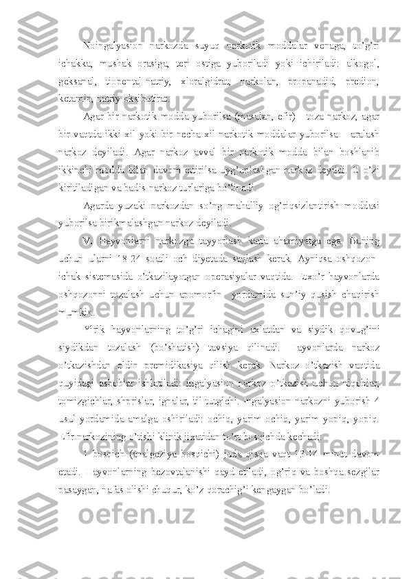 Noingalyasion   narkozda   suyuq   narkotik   moddalar   venaga,   to’g’ri
ichakka,   mushak   orasiga,   teri   ostiga   yuboriladi   yoki   ichiriladi:   alkogol,
geksanal,   tiopental-natriy,   xloralgidrat,   narkolan,   propanadid,   predion,
ketamin, natriy oksibutirat.
Agar   bir   narkotik   modda   yuborilsa   (masalan,   efir)   -   toza   narkoz,   agar
bir   vaqtda   ikki   xil   yoki   bir   necha   xil   narkotik   moddalar   yuborilsa   –   aralash
narkoz   deyiladi.   Agar   narkoz   avval   bir   narkotik   modda   bilan   boshlanib
ikkinchi   modda   bilan   davom   ettirilsa   uyg’unlashgan   narkoz   deyildi.   U   o’zi
kiritiladigan va badis-narkoz turlariga bo’linadi.
Agarda   yuzaki   narkozdan   so’ng   mahalliy   og’riqsizlantirish   moddasi
yuborilsa birikmalashgan narkoz deyiladi.
V.   Hayvonlarni   narkozga   tayyorlash   katta   ahamiyatga   ega.   Buning
uchun   ularni   18-24   soatli   och   diyetada   saqlash   kerak.   Ayniqsa   oshqozon-
ichak   sistemasida   o’tkazilayotgan   operasiyalar   vaqtida.   Etxo’r   hayvonlarda
oshqozonni   tozalash   uchun   apomorfin     yordamida   sun’iy   qusish   chaqirish
mumkin.
Yirik   hayvonlarning   to’g’ri   ichagini   axlatdan   va   siydik   q o v u g’ini
siydikdan   tozalash   (bo’shatish)   tavsiya   qilinadi.   Hayvonlarda   narkoz
o’tkazishdan   oldin   premidikasiya   qilish   kerak.   Narkoz   o’tkazish   vaqtida
quyidagi   asboblar   ishlatiladi:   ingalyasion   narkoz   o’tkazish   uchun   niqoblar,
tomizgichlar,   shprislar,  ignalar,   til  tutgichi.  Ingalyasion   narkozni   yuborish  4
usul   yordamida   amalga   oshiriladi:   ochiq,   yarim   ochiq,   yarim   yopiq,   yopiq.
Efir narkozining o’tishi klinik jixatidan to’rt bosqichda kechadi:
1   bosqich   (analgeziya   bosqichi)   juda   qisqa   vaqt   13-14   minut   davom
etadi.   Hayvonlarning   bezovtalanishi   qayd   etiladi,   og’riq   va   boshqa   sezgilar
pasaygan, nafas olishi chuqur, ko’ z  qorachig’i kengaygan bo’ladi. 