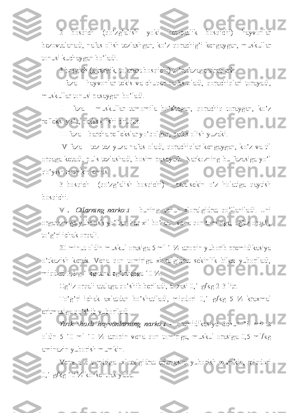 2   bosqich   (qo’zg’alish   yoki   betoqatlik   bosqichi)   hayvonlar
bezovtalanadi, nafas olish tezlashgan, ko’z qorachig’i kengaygan, muskullar
tonusi kuchaygan bo’ladi.
3 bosqich (xirurgik, tolerant bosqichi) to’rt fazaga ajratiladi:
I   faza   –   hayvonlar   tekis   va   chuqur   nafas   oladi,   qorachiqlari   torayadi,
muskullar tonusi pasaygan bo’ladi.
II     faza   –   muskullar   tamomila   bo’shagan,   qorachiq   toraygan,   ko’z
refleksi yo’q, nafas olishi chuqur.
III faza -  barcha reflekslar yo’qolgan, nafas olish yuzaki. 
IV   faza   –   tez-tez   yuza   nafas   oladi,   qorachiqlar   kengaygan,   ko’z   va   til
orqaga ketadi, puls tezlashadi, bosim pasayadi. Narkozning bu fazasiga yo’l
qo’yish mumkin emas.
3   bosqich     (qo’zg’alish   bosqichi)   –   asta-sekin   o’z   holatiga   qaytish
bosqichi.
VI.     Otlarning   narkozi   –   buning   uchun   xloralgidrat   qo’llaniladi.   Uni
organizmga yuborish yo’llari har xil bo’ladi: vena qon tomiriga, og’iz orqali,
to’g’ri ichak orqali.
20 minut oldin muskul orasiga 5 ml 1 % atropin yuborib premidikasiya
o’tkazish   kerak.   Vena   qon   tomiriga   xloralgidrat   sekinlik   bilan   yuboriladi,
miqdori 0,1 g 1 kg tana og’irligiga 10 %.
Og’iz orqali atalaga qo’shib beriladi, dozasi 0,1 g/kg 2-3 litr.
To’g’ri   ichak   axlatdan   bo’shatiladi,   miqdori   0,1   g/kg   5   %   kraxmal
eritmasiga qo’shib yuboriladi.
Yirik   shoxli   hayvonlarning   narkozi   –   premidikasiya   uchun   10   minut
oldin   5-10   ml   10   %   atropin   vena   qon   tomiriga,   muskul   orasiga   0,5   ml/kg
aminazin yuborish mumkin.
Vena   qon   tomiriga     xloralgidrat   eritmasini   yuborish   mumkin,   miqdori
0,1 g/kg 10 % konsentrasiyada. 