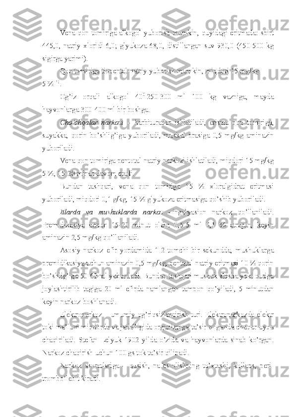 Vena qon tomiriga alkogol yuborish mumkin, quyidagi eritmada: spirt
445,0,   natriy   xloridi-6,0;   glyukoza-68,0,   distillangan   suv-930,0   (450-500   kg
sigirga yarimi).
Qon tomiriga tiopental-natriy yuborish mumkin, miqdori 15 mg/kg 
5 % li.
Og’iz   orqali   alkogol   40 0
  250-300   ml   100   kg   vazniga,   mayda
hayvonlarga 300-400 ml bir boshga.
Cho’chqalar   narkozi   –   barbituratlar   ishlatiladi,   eritma   qon   tomiriga,
suyakka,   qorin   bo’shlig’iga   yuboriladi,   muskul   orasiga   0,5   mg/kg   amin a zin
yuboriladi.
Vena qon tomiriga pentotal-natriy narkozi ishlatiladi, miqdori 15 mg/kg
5 %, 15-20 minut davom etadi.
Bundan   tashqari,   vena   qon   tomiriga   15   %   xloralgidrat   eritmasi
yuboriladi, miqdori 0,1 g/kg, 15 % glyukoza eritmasiga qo’shib yuboriladi.
Itlarda   va   mushuklarda   narkoz   – ingalyasion   narkoz   qo’llaniladi.
Premidikasiya   uchun   15-20   minut   oldin   0,5-5   ml   0,1   %   atropin,   keyin
aminazin   2,5 mg/kg qo’llaniladi.
Asosiy   narkoz   efir   yordamida   1-2   tomchi   bir   sekundda,   mushuklarga
premidikasiya uchun aminazin 0,5 mg/kg, pentatal-natriy eritmasi 10 % qorin
bo’shlig’iga 50-60 ml yuboriladi. Bundan tashqari mushuk shisha yoki qutiga
joylashtirilib   tagiga   20   ml   efirda   namlangan   tampon   qo’yiladi,   5   minutdan
keyin narkoz boshlanadi.
Elektronarkoz – umumiy og’riqsizlantirish turi. Elektronarkozda elektr
toki ma’lum miqdorda va jadalligida organizmga ta’sir qilganda chuqur uyqu
chaqiriladi.   Stefan   Lelyuk   1902   yilda   o’zida   va   hayvonlarda   sinab   ko’rgan.
Narkoz chaqirish uchun 100 gs tok ta’sir qilinadi.
Narkoz   asoratlariga   –   qusish,   nafas   olishning   to’xtashi,   kollaps,   peri-
tromboflebit kiradi. 