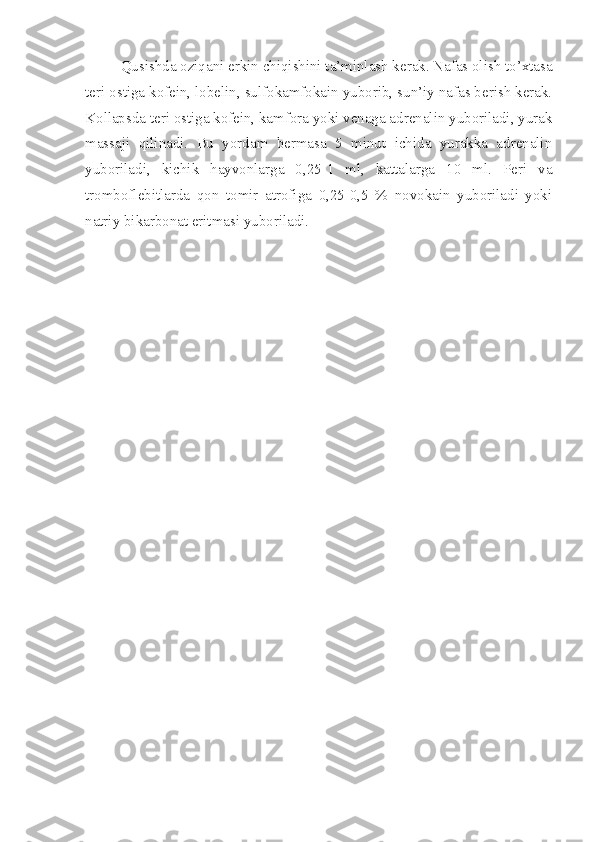 Qusishda oziqani erkin chiqishini ta’minlash kerak. Nafas olish to’xtasa
teri ostiga kofein, lobelin, sulfokamfokain yuborib, sun’iy nafas berish kerak.
Kollapsda teri ostiga kofein, kamfora yoki venaga adrenalin yuboriladi, yurak
massaji   qilinadi.   Bu   yordam   bermasa   5   minut   ichida   yurakka   adrenalin
yuboriladi,   kichik   hayvonlarga   0,25-1   ml,   kattalarga   10   ml.   Peri   va
tromboflebitlarda   qon   tomir   atrofiga   0,25-0,5   %   novokain   yuboriladi   yoki
natriy bikarbonat eritmasi yuboriladi. 