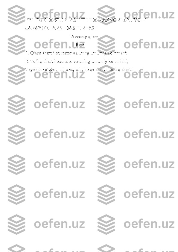 PYTHON DASTURLASH TILIDA TAKRORLANUVCHI 
JARAYONLARNI DASTURLASH 
                                       Nazariy qism
                                          Reja: 
1. Qisqa shartli operator va uning umumiy ko’rinishi; 
2. To’liq shartli operator va uning umumiy ko’rinishi; 
Tayanch so‘zlar .  If ,  else,   elif,  qisqa shartli, to’liq shartli.
  
