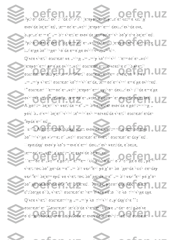 Python dasturlash tilida chiziqli jarayonlar buyruqlar ketma-ketligi 
asosida bajariladi, tarmoqlanuvchi jarayonlarni dasturlashda esa, 
buyruqlar ma‘lum bir shartlar asosida tarmoqlanish bo’yicha bajariladi. 
Python dasturlash tilida tarmoqlanuvchi(shartli) jarayonlarni bir necha 
turlarga bo’lingan holda amalga oshirish mumkin. 
Qisqa shartli operator va uning umumiy ko‘rinishi  Tarmoqlanuvchi 
jarayonlarni amalga oshiruvchi operatorlarni qisqacha qilib shartli 
operatorlar deb yuritamiz. Shartli operatorlar ham qisqa, to‗liq va 
umumiy shartli operator ko’rinishlarida, tarmoqlanishni amalga oshiradi.
if operatori Tarmoqlanuvchi jarayonlarni python dasturlash tilida amalga
oshirish uchun, albatta, tarmoqlanuvchi algoritmlar asosida bajariladi. 
Algoritm bajarilish vaqtida ma‘lum bir shartlar asosida algoritmning u 
yoki bu qismi bajarilishini ta‘minlash maqsadida shartli operatorlardan 
foydalaniladi. 
Tarif:  Algoritm tarkibidagi shart asosida algoritmning tarmoqlarga 
bo’linishiga xizmat qiluvchi operatorlar shartli operatorlar deyiladi. 
Hayotdagi asosiy ko’p masalalarni dasturlash vaqtida, albatta, 
tarmoqlanuvchi algoritmlar asosida bajariladi.
 Tarmoqlanuvchi algoritmlar ham ikki xil holatni o’z ichiga oladi, ya‘ni 
shart rost bo’lganda ma‘lum bir vazifani yolg‘on bo‗lganda hech qanday
vazifani bajarmaydi va shart rost bo’lganda ma‘lum bir vazifani yolg‘on 
bo’lganda boshqa vazifani bajaradi. Demak, yuqoridagi ikki holatni 
e‘tiborga olib, shartli operatorlar ham qisqa va to‗liq ko‗rinishga ega. 
Qisqa shartli operatorning umumiy ko‗rinishi quyidagicha  if :  
operatorlar   if  operatori tarkibida shartlar ikki va undan ortiq bolsa 
oldingi bobdagi mantiqiy ifodalar asosida birlashtiriladi. if operatori  