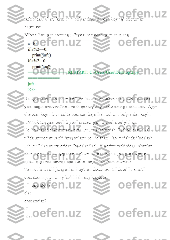 tarkibidagi shart faqat chin bolgandagina  :  dan keyingi opertorlar 
bajariladi.
Misol:  Berilgan sonning juft yoki toq ekanligini aniqlang.
Berilgan masala yechimida faqat bitta shart tekshirildi, bu yerda blok 
yoki begin end vazifalari hech qanday buyruqsiz amalga oshiriladi. Agar
shartdan keyin bir nechta operator bajarilish uchun : belgisidan keyin 
ENTER tugmasi bosilib yozilaveradi yani bir soha bo’yicha.
To‘liq shartli operator va uning umumiy ko‘rinishi Python dasturlash 
tilida tarmoqlanuvchi jarayonlarni to‗liq shartli ko‗rinishida ifodalash 
uchun if else operatoridan foydalaniladi. Algoritm tarkibidagi shartlar 
chin qiymat qabul qilganda ma‘lum bir operatorlar, yolg‘on qiymat 
qabul qilganda boshqa operatorlar bajarilishi ham mumkin. 
Tarmoqlanuvchi jarayonlarni python dasturlash tilida to’liq shartli 
operatorning umumiy ko’rinishi quyidagicha
  if  : operatorlar1 
else: 
operatorlar2 
if
 else 