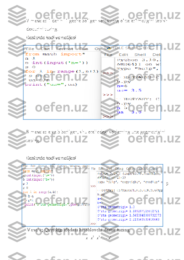 7-masala:  1 dan n+1 gacha bo’lgan sonlarning o’rta arfimetigini topish 
dasturini tuzing.
Dasturda kodi va natijasi
8-masala:  a va b berilgan, shu oraliqdagi sonlarning urta geometrigini 
toping.
Dasturda kodi va natijasi
9-
Masala;  Quyidagi ifodani hisoblovchi dastur tuzing.x+x2+x3+…	+xn 
