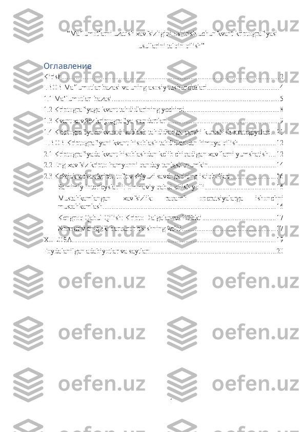  “ Ma’lumotlarni uzatish xavfsizligini oshirish uchun kvant kriptografiyasi
usullarini talqin qilish ”
Оглавление
Kirish ......................................................................................................................... 2
I.BOB Ma’lumotlar bazasi va uning asosiy tushunchalari ........................................ 4
1.1 Ma‘lumotlar     bazasi ............................................................................................. 5
1.2 Kriptografiyaga kvant tahdidlarining yechimi ..................................................... 8
1.3 Kvant xavfsiz kriptografiya standartlari .............................................................. 9
1.4 Kriptografiyada kvant hisoblash tahdidlariga qarshi kurashish strategiyalari ... 11
II.BOB Kriptografiyani kvant hisoblash tahdidlaridan himoya qilish ..................... 12
2.1 Kriptografiyada kvant hisoblashdan kelib chiqadigan xavflarni yumshatish .... 12
2.2 Eng xavfsiz kripto hamyonni qanday tanlash mumkin ...................................... 14
2.3 Kelajak uchun kripto to'lov shlyuzi savdogarining istiqbollari ......................... 16
Samimiy interfeyslarni: ommaviy qabul qilish yo'li ........................................ 16
Mustahkamlangan   xavfsizlik:   raqamli   operatsiyalarga   ishonchni
mustahkamlash ................................................................................................ 16
Kengroq Qabul Qilish: Kripto Dalgalanma Effekti ......................................... 17
Normativ aniqlik: barqaror o'sishning kaliti .................................................... 17
XULOSA ................................................................................................................. 19
Foydalanilgan adabiyotlar va saytlar: ...................................................................... 20
1 