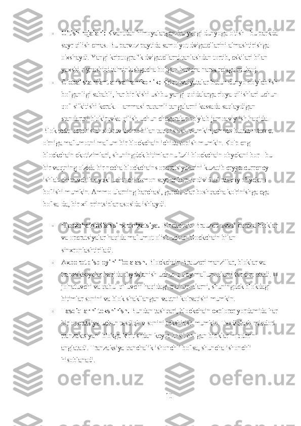  O'tish rejalari:   Kvantdan himoyalangan bu yangi dunyoga o'tish - bu parkda 
sayr qilish emas. Bu parvoz paytida samolyot dvigatellarini almashtirishga 
o'xshaydi. Yangi kriptografik dvigatellarni tanlashdan tortib, eskilari bilan 
yaxshi o'ynashini ta'minlashgacha bo'lgan hamma narsa rejaga muhtoj.
 Global standartlar va hamkorlik:   Kriptovalyutalar butun dunyo bo'ylab ish 
bo'lganligi sababli, har bir kishi ushbu yangi qoidalarga rioya qilishlari uchun 
qo'l silkitishi kerak. Hammasi raqamli tangalarni kassada saqlaydigan 
standartni blokirovka qilish uchun chegaralar bo'ylab jamoaviy ish haqida.
Blok tadqiqotchisini qidiruv tizimi bilan taqqoslash mumkin, ammo butun Internet 
o'rniga ma'lumotni ma'lum bir blockchain ichida topish mumkin. Ko'p eng 
blockchain ekotizimlari, shuningdek bitimlar nufuzli blockchain obyektni bor - bu 
bir vaqtning o'zida bir necha blockchains operatsiyalarini kuzatib cryptocurrency 
ishlab chiquvchilar yoki uchinchi tomon saytlar ham individual rasmiy obyektni 
bo'lishi mumkin. Ammo ularning barchasi, garchi ular boshqacha ko'rinishga ega 
bo'lsa-da, bir xil printsiplar asosida ishlaydi.
 Blockchain bilan sinxronizatsiya.   Blockchain Brauzeri avval barcha bloklar 
va operatsiyalar haqida ma'lumot olish uchun blockchain bilan 
sinxronlashtiriladi.
 Axborot displeyini ifodalash.   Blockchain Brauzeri manzillar, bloklar va 
tranzaktsiyalar haqida foydalanish uchun qulay ma'lumotlarni taqdim etadi. U
jo'natuvchi va qabul qiluvchi haqidagi ma'lumotlarni, shuningdek blokdagi 
bitimlar sonini va blok shakllangan vaqtni ko'rsatishi mumkin.
 Tasdiqlarni tekshirish.   Bundan tashqari, blockchain explorer yordamida har 
bir operatsiya uchun tasdiqlov sonini tekshirish mumkin. Tasdiqlash miqdori 
tranzaktsiyani blokga kiritishdan keyin hosil bo'lgan bloklar miqdorini 
anglatadi. Tranzaksiya qanchalik ishonchli bo'lsa, shuncha ishonchli 
hisoblanadi.
10 