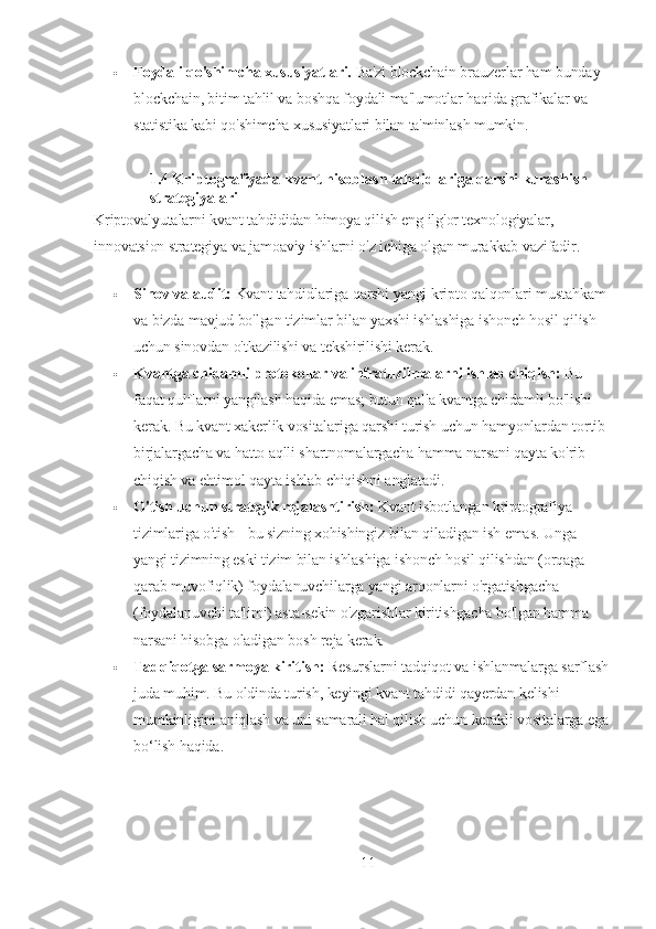  Foydali qo'shimcha xususiyatlari.   Ba'zi blockchain brauzerlar ham bunday 
blockchain, bitim tahlil va boshqa foydali ma'lumotlar haqida grafikalar va 
statistika kabi qo'shimcha xususiyatlari bilan ta'minlash mumkin.
1.4  Kriptografiyada kvant hisoblash tahdidlariga qarshi kurashish 
strategiyalari
Kriptovalyutalarni kvant tahdididan himoya qilish eng ilg'or texnologiyalar, 
innovatsion strategiya va jamoaviy ishlarni o'z ichiga olgan murakkab vazifadir.
 Sinov va audit:   Kvant tahdidlariga qarshi yangi kripto qalqonlari mustahkam
va bizda mavjud bo'lgan tizimlar bilan yaxshi ishlashiga ishonch hosil qilish 
uchun sinovdan o'tkazilishi va tekshirilishi kerak.
 Kvantga chidamli protokollar va infratuzilmalarni ishlab chiqish:   Bu 
faqat qulflarni yangilash haqida emas; butun qal'a kvantga chidamli bo'lishi 
kerak. Bu kvant xakerlik vositalariga qarshi turish uchun hamyonlardan tortib 
birjalargacha va hatto aqlli shartnomalargacha hamma narsani qayta ko'rib 
chiqish va ehtimol qayta ishlab chiqishni anglatadi.
 O'tish uchun strategik rejalashtirish:   Kvant isbotlangan kriptografiya 
tizimlariga o'tish - bu sizning xohishingiz bilan qiladigan ish emas. Unga 
yangi tizimning eski tizim bilan ishlashiga ishonch hosil qilishdan (orqaga 
qarab muvofiqlik) foydalanuvchilarga yangi arqonlarni o'rgatishgacha 
(foydalanuvchi ta'limi) asta-sekin o'zgarishlar kiritishgacha bo'lgan hamma 
narsani hisobga oladigan bosh reja kerak.
 Tadqiqotga sarmoya kiritish:   Resurslarni tadqiqot va ishlanmalarga sarflash
juda muhim. Bu oldinda turish, keyingi kvant tahdidi qayerdan kelishi 
mumkinligini aniqlash va uni samarali hal qilish uchun kerakli vositalarga ega
bo‘lish haqida.
11 