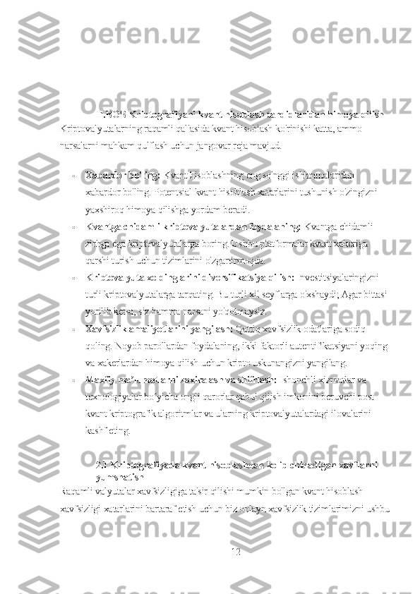 II.BOB  Kriptografiyani kvant hisoblash tahdidlaridan himoya qilish
Kriptovalyutalarning raqamli qal'asida kvant hisoblash ko'rinishi katta, ammo 
narsalarni mahkam qulflash uchun jangovar reja mavjud.
 Xabardor bo'ling:   Kvant hisoblashning eng so'nggi ishlanmalaridan 
xabardor bo'ling. Potentsial kvant hisoblash xatarlarini tushunish o'zingizni 
yaxshiroq himoya qilishga yordam beradi.
 Kvantga chidamli kriptovalyutalardan foydalaning:   Kvantga chidamli 
zirhga ega kriptovalyutalarga boring. Ushbu platformalar kvant xakeriga 
qarshi turish uchun tizimlarini o'zgartirmoqda.
 Kriptovalyuta xoldinglarini diversifikatsiya qilish:   Investitsiyalaringizni 
turli kriptovalyutalarga tarqating. Bu turli xil seyflarga o'xshaydi; Agar bittasi 
yorilib ketsa, siz hamma narsani yo'qotmaysiz.
 Xavfsizlik amaliyotlarini yangilash:   Qattiq xavfsizlik odatlariga sodiq 
qoling. Noyob parollardan foydalaning, ikki faktorli autentifikatsiyani yoqing 
va xakerlardan himoya qilish uchun kripto uskunangizni yangilang.
 Maxfiy ma lumotlarni zaxiralash va shifrlash:ʼ   Ishonchli xizmatlar va 
texnologiyalar bo yicha ongli qarorlar qabul qilish imkonini beruvchi post-	
ʻ
kvant kriptografik algoritmlar va ularning kriptovalyutalardagi ilovalarini 
kashf eting.
2.1 Kriptografiyada kvant hisoblashdan kelib chiqadigan xavflarni 
yumshatish
Raqamli valyutalar xavfsizligiga ta'sir qilishi mumkin bo'lgan kvant hisoblash 
xavfsizligi xatarlarini bartaraf etish uchun biz onlayn xavfsizlik tizimlarimizni ushbu
12 