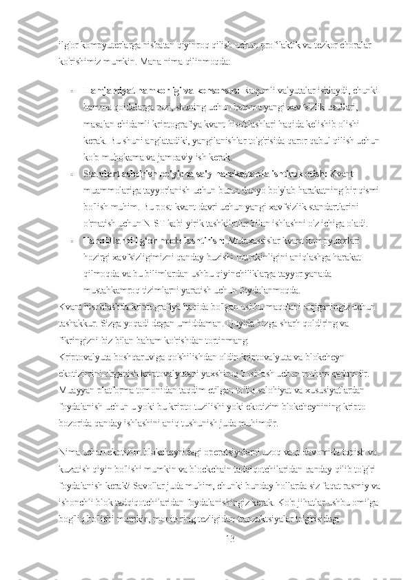 ilg'or kompyuterlarga nisbatan qiyinroq qilish uchun profilaktik va tezkor choralar 
ko'rishimiz mumkin. Mana nima qilinmoqda:
 Hamjamiyat hamkorligi va konsensus:   Raqamli valyutalar ishlaydi, chunki 
hamma qoidalarga rozi, shuning uchun hamma yangi xavfsizlik usullari, 
masalan chidamli kriptografiya kvant hisoblashlari haqida kelishib olishi 
kerak. Bu shuni anglatadiki, yangilanishlar to'g'risida qaror qabul qilish uchun
ko'p muhokama va jamoaviy ish kerak.
 Standartlashtirish bo'yicha sa'y-harakatlarda ishtirok etish:   Kvant 
muammolariga tayyorlanish uchun butun dunyo bo'ylab harakatning bir qismi
bo'lish muhim. Bu post-kvant davri uchun yangi xavfsizlik standartlarini 
o'rnatish uchun NIST kabi yirik tashkilotlar bilan ishlashni o'z ichiga oladi.
 Tahdidlarni ilg‘or modellashtirish:   Mutaxassislar kvant kompyuterlari 
hozirgi xavfsizligimizni qanday buzishi mumkinligini aniqlashga harakat 
qilmoqda va bu bilimlardan ushbu qiyinchiliklarga tayyor yanada 
mustahkamroq tizimlarni yaratish uchun foydalanmoqda.
Kvant hisoblashda kriptografiya haqida bo'lgan ushbu maqolani o'qiganingiz uchun 
tashakkur. Sizga yoqadi degan umiddaman. Quyida bizga sharh qoldiring va 
fikringizni biz bilan baham ko'rishdan tortinmang.
Kriptovalyuta boshqaruviga qo'shilishdan oldin kriptovalyuta va blokcheyn 
ekotizimini o'rganish kriptovalyutani yaxshiroq boshlash uchun muhim qadamdir. 
Muayyan platforma tomonidan taqdim etilgan to'liq salohiyat va xususiyatlardan 
foydalanish uchun u yoki bu kripto tuzilishi yoki ekotizim blokcheynining kripto 
bozorida qanday ishlashini aniq tushunish juda muhimdir.
Nima uchun ekotizim blokcheynidagi operatsiyalarni uzoq vaqt davomida topish va 
kuzatish qiyin bo'lishi mumkin va blockchain tadqiqotchilaridan qanday qilib to'g'ri 
foydalanish kerak? Savollar juda muhim, chunki bunday hollarda siz faqat rasmiy va
ishonchli blok tadqiqotchilaridan foydalanishingiz kerak. Ko'p jihatlar ushbu omilga
bog'liq bo'lishi mumkin, monitoring tezligidan tranzaktsiyalar to'g'risidagi 
13 